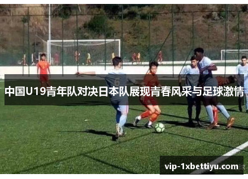 中国U19青年队对决日本队展现青春风采与足球激情